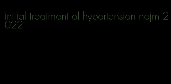 initial treatment of hypertension nejm 2022