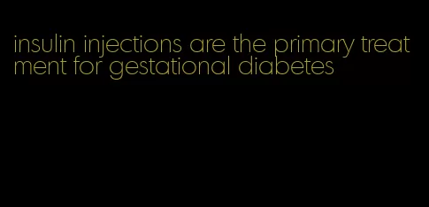 insulin injections are the primary treatment for gestational diabetes