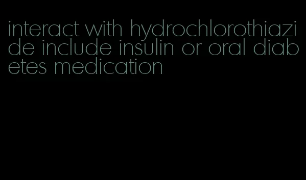 interact with hydrochlorothiazide include insulin or oral diabetes medication