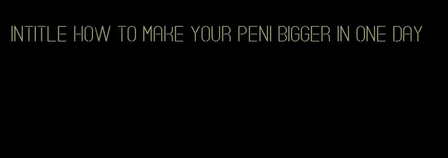 intitle how to make your peni bigger in one day