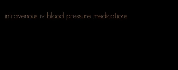 intravenous iv blood pressure medications