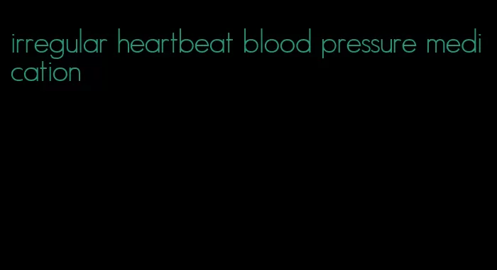 irregular heartbeat blood pressure medication