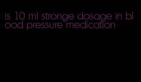 is 10 ml stronge dosage in blood pressure medication