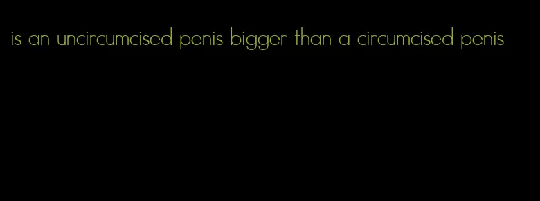is an uncircumcised penis bigger than a circumcised penis