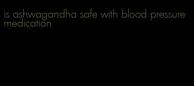 is ashwagandha safe with blood pressure medication