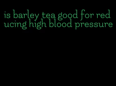 is barley tea good for reducing high blood pressure