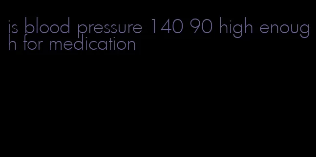 is blood pressure 140 90 high enough for medication