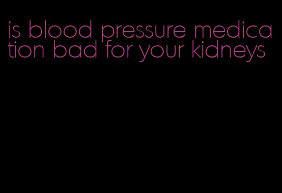 is blood pressure medication bad for your kidneys
