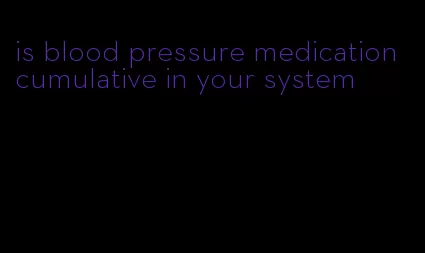 is blood pressure medication cumulative in your system