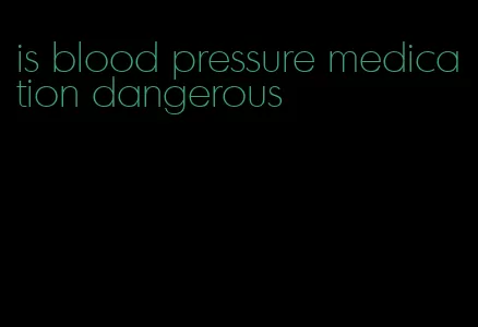 is blood pressure medication dangerous