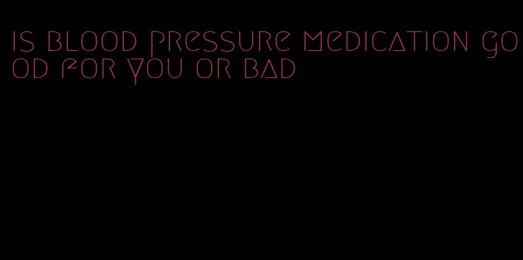 is blood pressure medication good for you or bad
