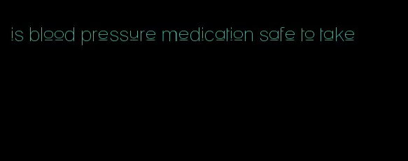 is blood pressure medication safe to take