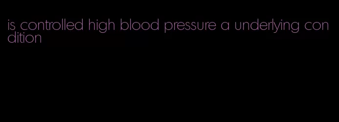 is controlled high blood pressure a underlying condition