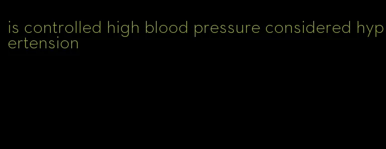 is controlled high blood pressure considered hypertension