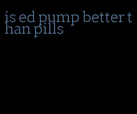 is ed pump better than pills