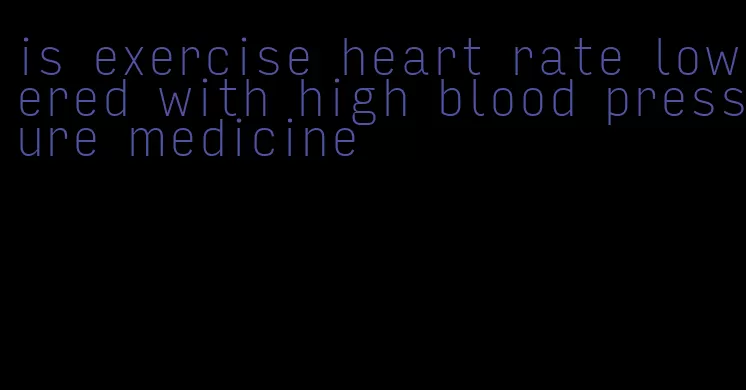 is exercise heart rate lowered with high blood pressure medicine