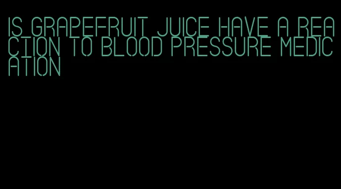 is grapefruit juice have a reaction to blood pressure medication