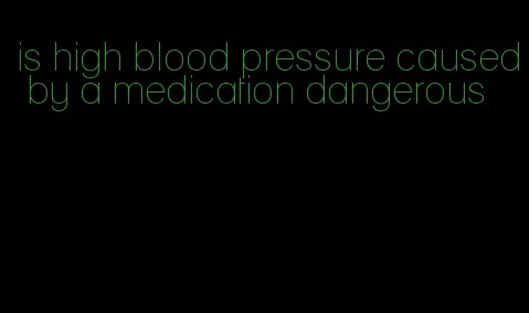is high blood pressure caused by a medication dangerous