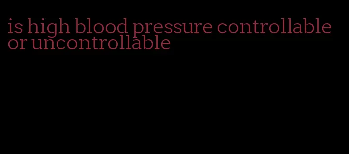 is high blood pressure controllable or uncontrollable