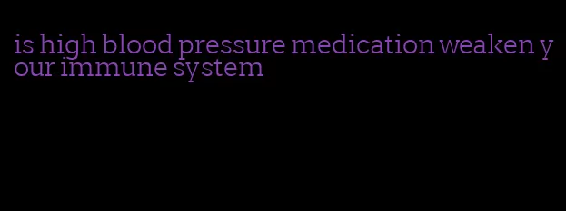 is high blood pressure medication weaken your immune system