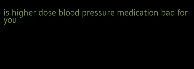 is higher dose blood pressure medication bad for you
