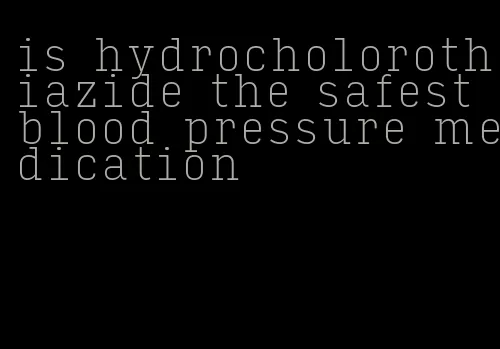 is hydrocholorothiazide the safest blood pressure medication