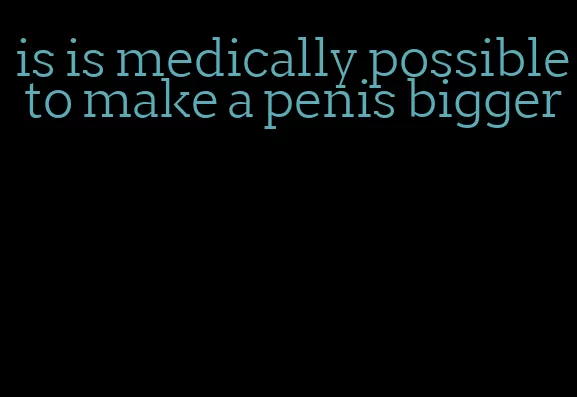 is is medically possible to make a penis bigger