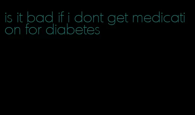 is it bad if i dont get medication for diabetes