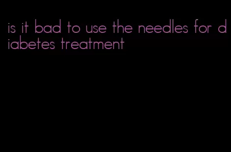 is it bad to use the needles for diabetes treatment