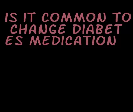 is it common to change diabetes medication