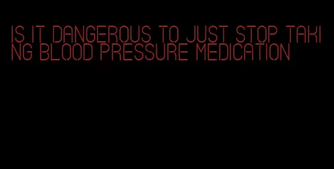 is it dangerous to just stop taking blood pressure medication