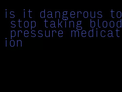 is it dangerous to stop taking blood pressure medication