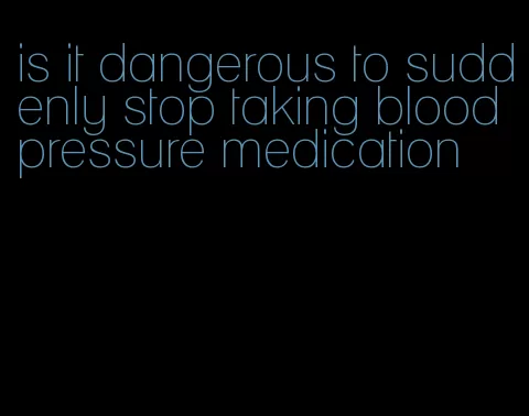 is it dangerous to suddenly stop taking blood pressure medication