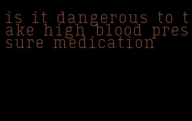 is it dangerous to take high blood pressure medication