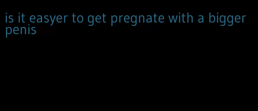 is it easyer to get pregnate with a bigger penis