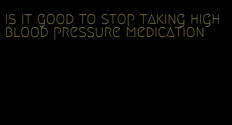 is it good to stop taking high blood pressure medication