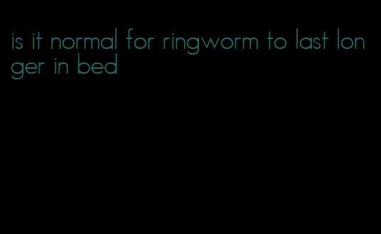 is it normal for ringworm to last longer in bed