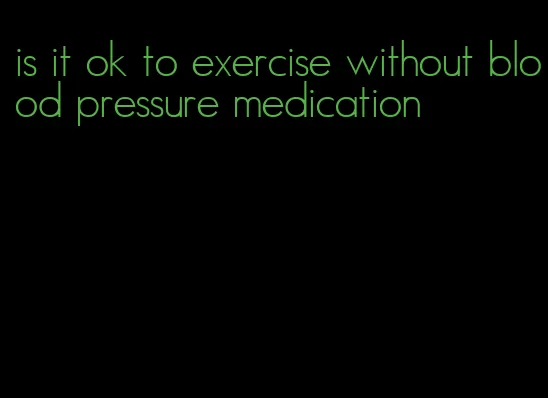 is it ok to exercise without blood pressure medication