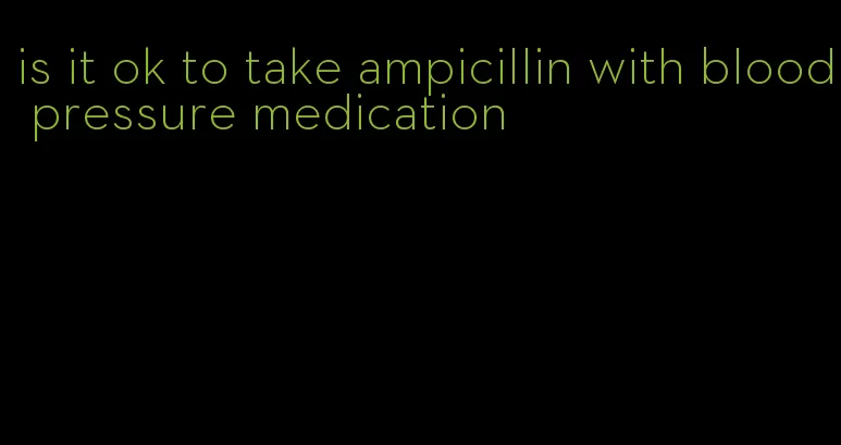 is it ok to take ampicillin with blood pressure medication