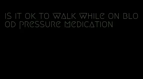 is it ok to walk while on blood pressure medication