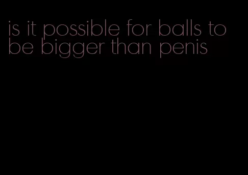 is it possible for balls to be bigger than penis