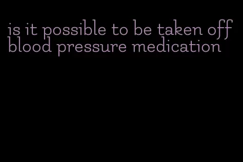 is it possible to be taken off blood pressure medication
