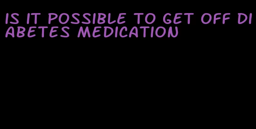 is it possible to get off diabetes medication
