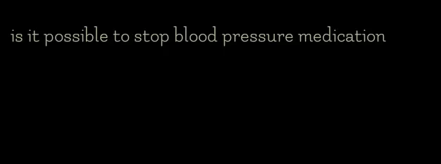 is it possible to stop blood pressure medication