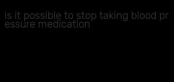 is it possible to stop taking blood pressure medication