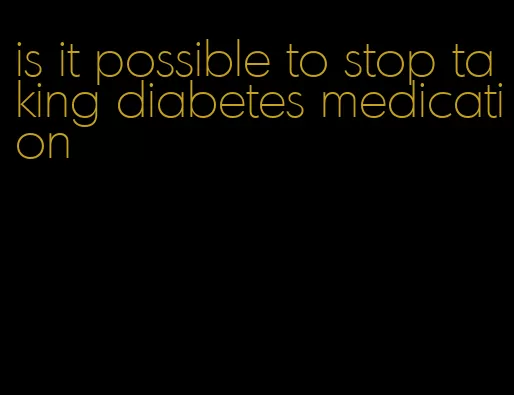is it possible to stop taking diabetes medication