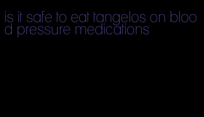 is it safe to eat tangelos on blood pressure medications