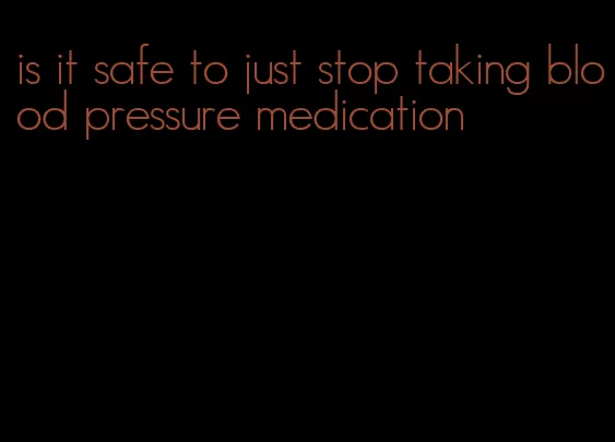 is it safe to just stop taking blood pressure medication