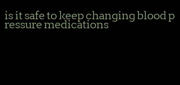 is it safe to keep changing blood pressure medications