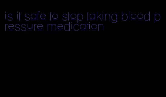 is it safe to stop taking blood pressure medication
